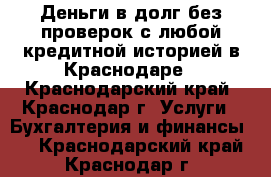 Деньги в долг без проверок с любой кредитной историей в Краснодаре - Краснодарский край, Краснодар г. Услуги » Бухгалтерия и финансы   . Краснодарский край,Краснодар г.